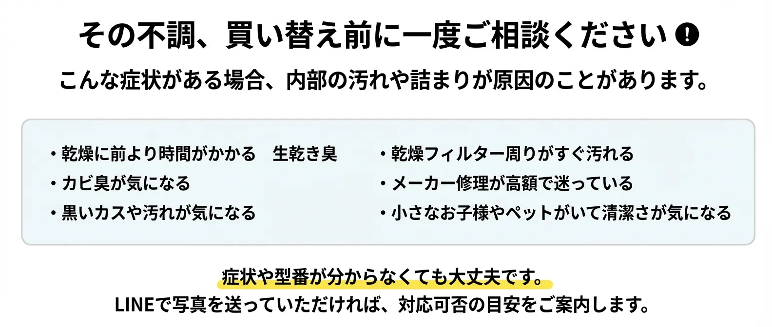 その不調、買い替え前に一度ご相談ください - 乾燥不良・カビ臭・黒いカスなどの症状がある場合、内部の汚れや詰まりが原因のことがあります。症状や型番が分からなくても大丈夫です。LINEで写真を送っていただければ対応可否の目安をご案内します。